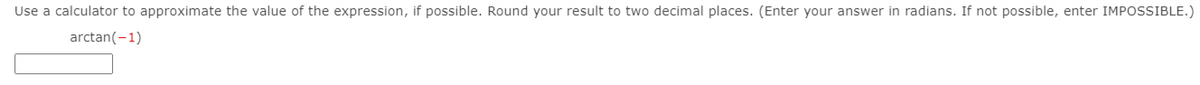 Use a calculator to approximate the value of the expression, if possible. Round your result to two decimal places. (Enter your answer in radians. If not possible, enter IMPOSSIBLE.)
arctan(-1)
