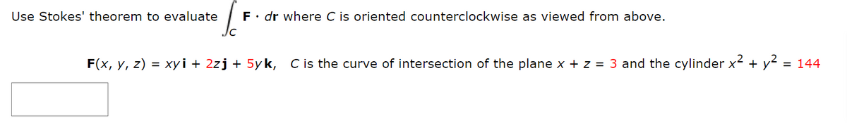 Use Stokes' theorem to evaluate F. dr where C is oriented counterclockwise as viewed from above.
C
F(x, y, z) = xyi + 2zj + 5yk, C is the curve of intersection of the plane x + z = 3 and the cylinder x² + y²
= 144