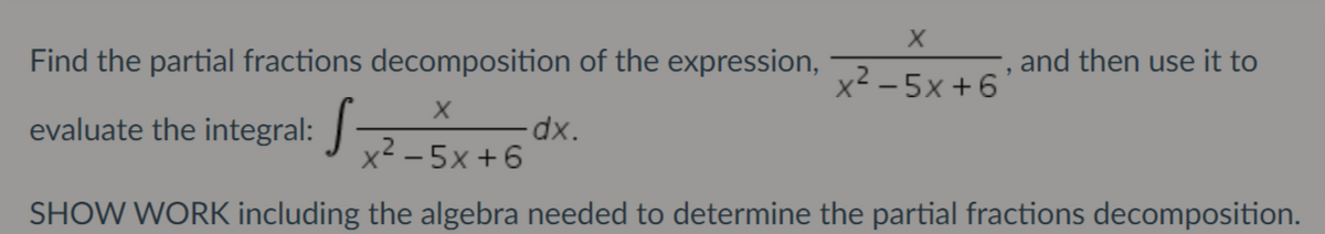 Find the partial fractions decomposition of the expression,
-, and then use it to
x2 - 5x +6'
evaluate the integral:
dxp.
x² - 5x +6
SHOW WORK including the algebra needed to determine the partial fractions decomposition.
