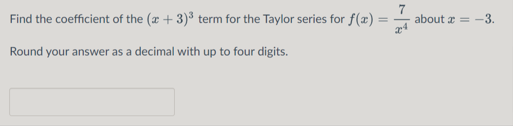 7
about x = -3.
x4
Find the coefficient of the (x + 3)³ term for the Taylor series for f(x) :
Round your answer as a decimal with up to four digits.
