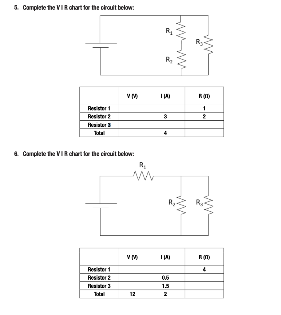 5. Complete the VIR chart for the circuit below:
Resistor 1
Resistor 2
Resistor 3
Total
6. Complete the VIR chart for the circuit below:
T
V (V)
Resistor 1
Resistor 2
Resistor 3
Total
R₁
M
V (V)
12
R₁
R₂
I (A)
3
4
R₂
I (A)
0.5
1.5
2
Imm
R3
R (0)
1
2
MM
ww
R (0)
4