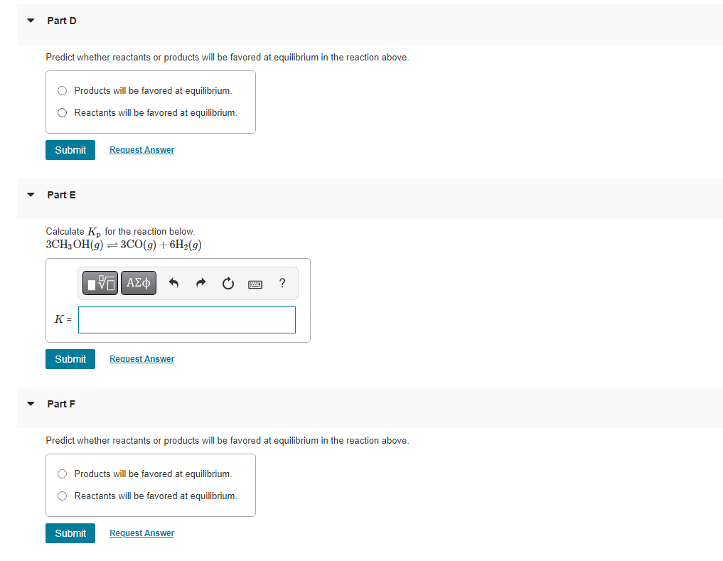 Part D
Predict whether reactants or products will be favored at equilibrium in the reaction above.
O Products will be favored at equilibrium.
O Reactants will be favored at equilibrium.
Submit
Part E
Calculate K₂ for the reaction below.
3CH3OH(g) = 3CO(g) + 6H₂(g)
IVE ΑΣΦ
K=
Submit
Request Answer
Part F
Request Answer
Predict whether reactants or products will be favored at equilibrium in the reaction above.
O Products will be favored at equilibrium.
O Reactants will be favored at equilibrium.
?
Submit Request Answer