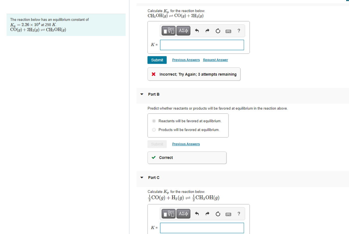 The reaction below has an equilibrium constant of
K₂ = 2.26 x 10¹ at 298 K.
CO(g) + 2H₂(g) = CH₂OH(g)
Calculate K₂ for the reaction below.
CH₂OH(g) = CO(g) + 2H₂(g)
IVE ΑΣΦ
K=
Submit
X Incorrect; Try Again; 3 attempts remaining
Part B
Previous Answers Request Answer
Predict whether reactants or products will be favored at equilibrium in the reaction above.
Reactants will be favored at equilibrium.
O Products will be favored at equilibrium.
Submit
Part C
✓ Correct
Previous Answers
K=
Calculate Kp for the reaction below.
CO(g) + H₂(g) =CH₂OH(g)
IVE ΑΣΦ
?
?
