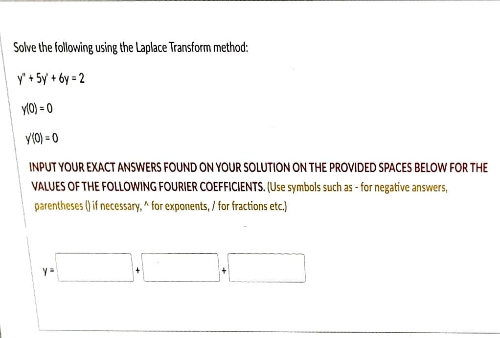 Solve the following using the Laplace Transform method:
y" + 5y +6y=2
y(0) = 0
y'(0) = 0
INPUT YOUR EXACT ANSWERS FOUND ON YOUR SOLUTION ON THE PROVIDED SPACES BELOW FOR THE
VALUES OF THE FOLLOWING FOURIER COEFFICIENTS. (Use symbols such as - for negative answers,
parentheses () if necessary, ^ for exponents, / for fractions etc.)
y =
+