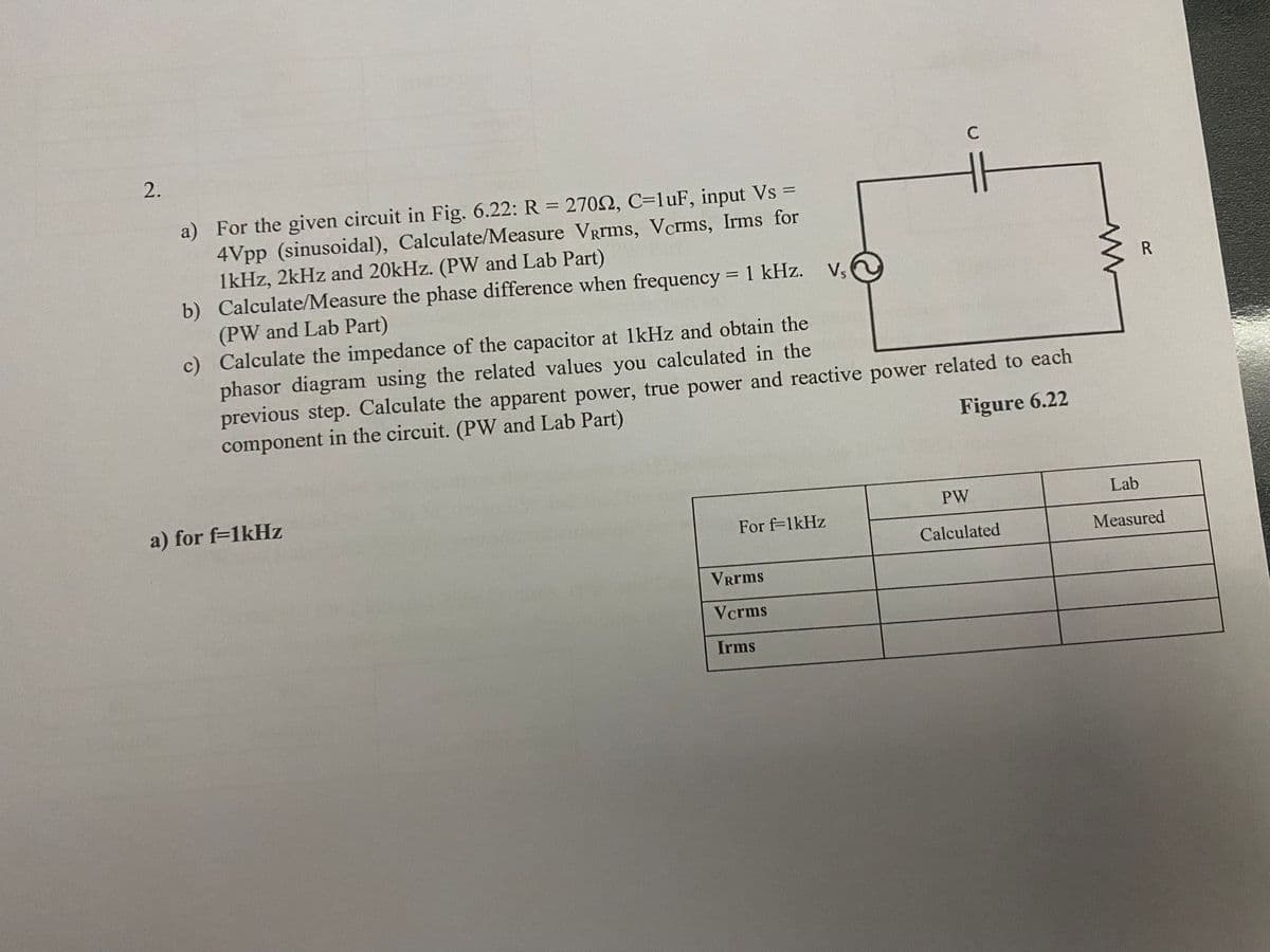 C
a) For the given circuit in Fig. 6.22: R = 270N, C=luF, input Vs =
4Vpp (sinusoidal), Calculate/Measure VRrms, Vcrms, Irms for
1kHz, 2kHz and 20kHz. (PW and Lab Part)
b) Calculate/Measure the phase difference when frequency = 1 kHz.
(PW and Lab Part)
c) Calculate the impedance of the capacitor at lkHz and obtain the
phasor diagram using the related values you calculated in the
previous step. Calculate the apparent power, true power and reactive power related to each
component in the circuit. (PW and Lab Part)
Vs
%3D
Figure 6.22
a) for f=1kHz
Lab
PW
For f-1kHz
Calculated
Measured
Vrrms
Vcrms
Irms
2.
