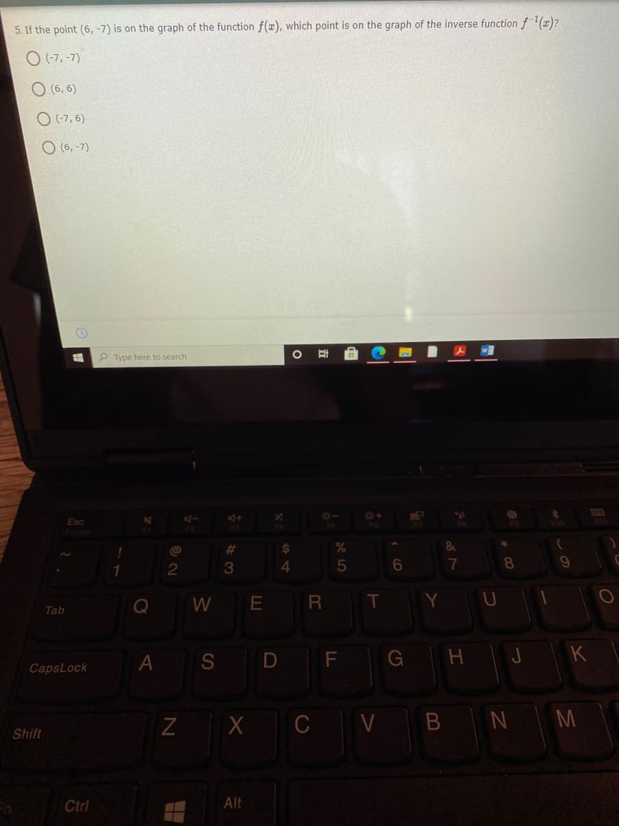 5. If the point (6, -7) is on the graph of the function f(x), which point is on the graph of the inverse function f(x)?
O (-7, -7)
(6, 6)
O (-7, 6)
O (6, -7)
P Type here to search
Esc
F10
F3
F6
%23
%
1
2
3
4
6.
8.
Q
W E
R T
Tab
A
S D F
H J
K
CapsLock
Z X C V
N M
Shift
Ctrl
Alt
