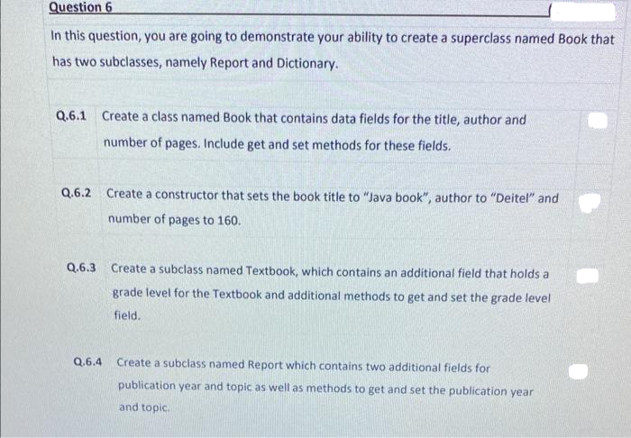 Question 6
In this question, you are going to demonstrate your ability to create a superclass named Book that
has two subclasses, namely Report and Dictionary.
Q.6.1 Create a class named Book that contains data fields for the title, author and
number of pages. Include get and set methods for these fields.
Q.6.2 Create a constructor that sets the book title to "Java book", author to "Deitel" and
number of pages to 160.
Q.6.3 Create a subclass named Textbook, which contains an additional field that holds a
grade level for the Textbook and additional methods to get and set the grade level
field.
Q.6.4
Create a subclass named Report which contains two additional fields for
publication year and topic as well as methods to get and set the publication year
and topic.