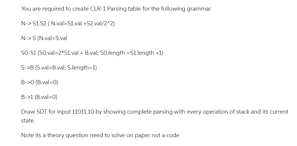 You are required to create CLR-1 Parsing table for the following grammar
N-> S1.S2 (N.val=S1.val +S2.val/2^2)
N-> S (N.val=S.val
SO-S1 (SO.val=2*S1.val + B.val; SO.length =S1.length +1)
S->B (S.val=B.val; S.length=1)
B->0 (B.val=0)
B->1 (B.val=0)
Draw SDT for input 11011.10 by showing complete parsing with every operation of stack and its current
state.
Note its a theory question need to solve on paper not a code