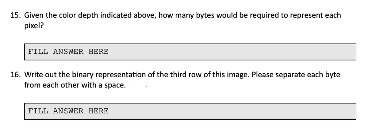 15. Given the color depth indicated above, how many bytes would be required to represent each
pixel?
FILL ANSWER HERE
16. Write out the binary representation of the third row of this image. Please separate each byte
from each other with a space.
FILL ANSWER HERE