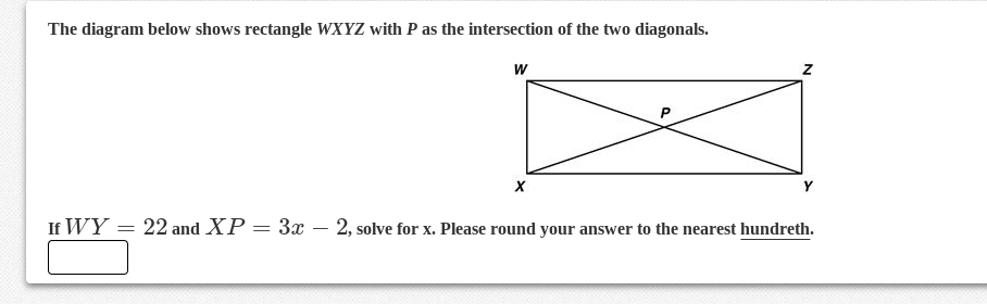 The diagram below shows rectangle WXYZ with P as the intersection of the two diagonals.
If WY = 22 and XP = 3x – 2, solve for x. Please round your answer to the nearest hundreth.
