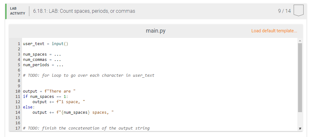 LAB
ACTIVITY
6.18.1: LAB: Count spaces, periods, or commas
1 user_text=input()
2
3 num_spaces = ...
4 num_commas
5 num periods.
6
7 # TODO: for Loop to go over each character in user_text
8
9
10 output = f"There are "
11 if num_spaces == 1:
12
output += f"1 space,
output += f"{num_spaces} spaces,
main.py
13 else:
14
15
16
17 # TODO: finish the concatenation of the output string
9/14
Load default template...