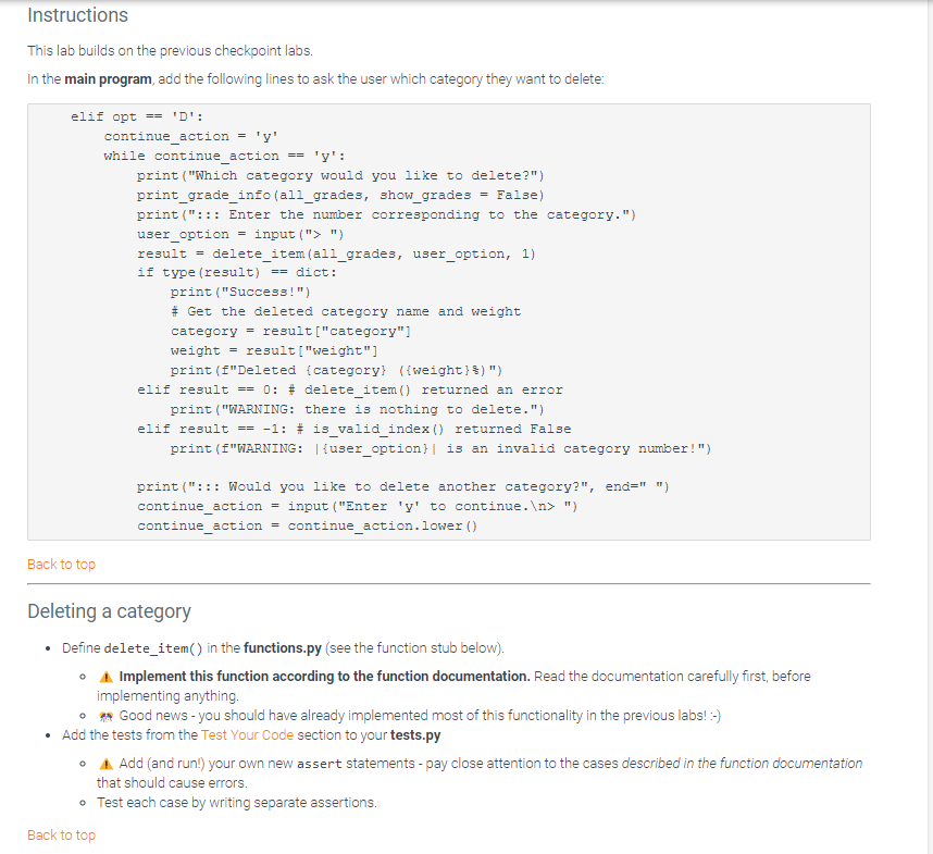 Instructions
This lab builds on the previous checkpoint labs.
In the main program, add the following lines to ask the user which category they want to delete:
elif opt == 'D':
Back to top
continue_action = 'y'
while continue_action == 'y':
print("Which category would you like to delete?")
print_grade_info (all_grades, show_grades = False)
print ("::: Enter the number corresponding to the category.")
user_option = input ("> ")
result = delete_item (all_grades, user_option, 1)
if type (result) == dict:
Back to top
print ("Success!")
# Get the deleted category name and weight
category= result["category"]
weight = result["weight"]
print (f"Deleted {category} ({weight} §) ")
elif result == 0: # delete_item() returned an error
print ("WARNING: there is nothing to delete.")
elif result == -1: # is_valid_index () returned False
print (f"WARNING: |{user_option}| is an invalid category number!")
print ("::: Would you like to delete another category?", end=" ")
continue_action = input ("Enter 'y' to continue.\n> ")
continue_action = continue_action.lower ()
Deleting a category
Define delete_item() in the functions.py (see the function stub below).
•
Implement this function according to the function documentation. Read the documentation carefully first, before
implementing anything.
Good news - you should have already implemented most of this functionality in the previous labs! :-)
•
• Add the tests from the Test Your Code section to your tests.py
•
Add (and run!) your own new assert statements - pay close attention to the cases described in the function documentation
that should cause errors.
• Test each case by writing separate assertions.