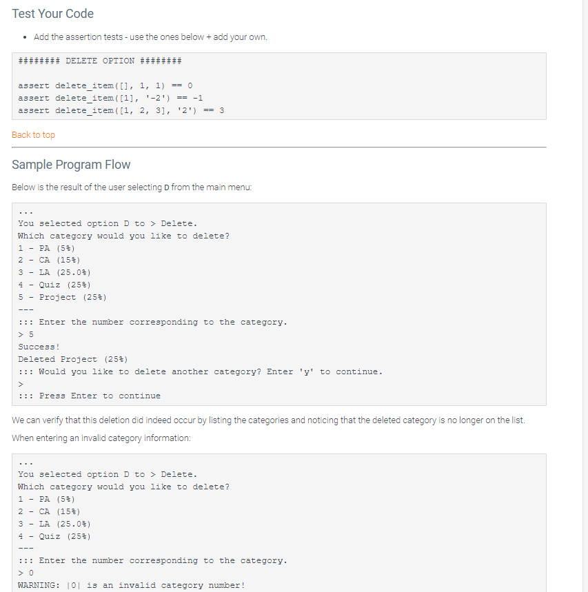 Test Your Code
• Add the assertion tests - use the ones below + add your own.
####### DELETE OPTION
assert delete_item([], 1, 1) == 0
assert delete_item ([1], ¹-2¹) == -1
assert delete_item([1, 2, 3], ¹2¹) == 3
Back to top
Sample Program Flow
Below is the result of the user selecting D from the main menu:
You selected option D to>Delete.
Which category would you like to delete?
1 - PA (5 %)
2 - CA (15 %)
3- LA (25.0%)
4 - Quiz (25%)
5 - Project (25%)
---
::: Enter the number corresponding to the category.
> 5
Success!
Deleted Project (25%)
::: Would you like to delete another category? Enter 'y' to continue.
::: Press Enter to continue
We can verify that this deletion did indeed occur by listing the categories and noticing that the deleted category is no longer on the list.
When entering an invalid category information:
You selected option D to > Delete.
Which category would you like to delete?
1 - PA (5 %)
2 CA (15 %)
3-
4
LA (25.0%)
Quiz (25%)
::: Enter the number corresponding to the category.
> 0
WARNING: |0| is an invalid category number!