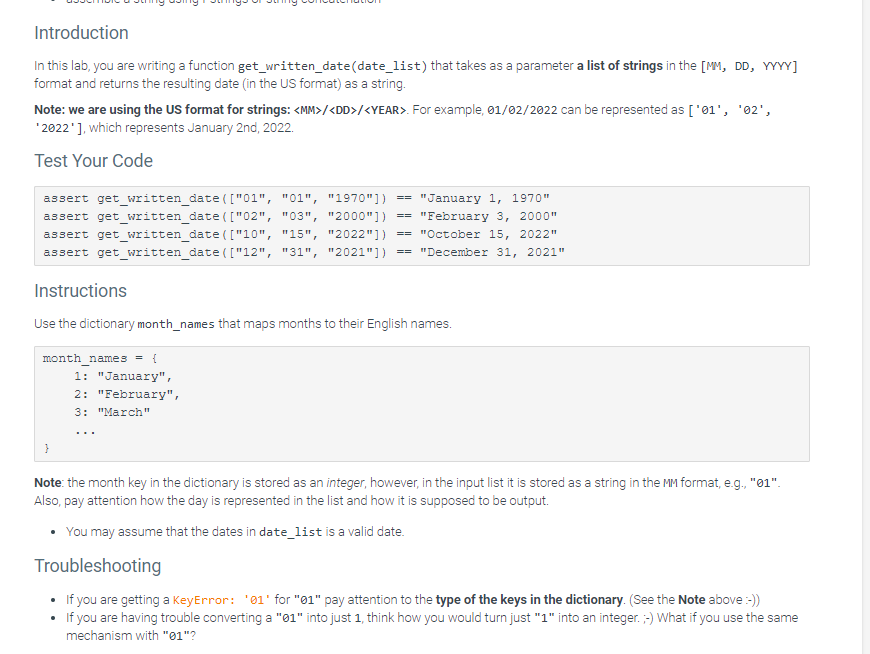 Introduction
In this lab, you are writing a function get_written_date(date_list) that takes as a parameter a list of strings in the [MM, DD, YYYY]
format and returns the resulting date (in the US format) as a string.
Note: we are using the US format for strings: <MM>/<DD>/<YEAR>. For example, 01/02/2022 can be represented as ['01', '02',
*2022' ], which represents January 2nd, 2022.
Test Your Code
assert get_written_date(["02",
assert get_written_date(["01", "01", "1970"]) == "January 1, 1970"
"03", "2000"]) == "February 3, 2000"
assert get_written_date(["10", "15", "2022"]) "October 15, 2022"
assert get_written_date(["12", "31", "2021"]) == "December 31, 2021"
Instructions
Use the dictionary month_names that maps months to their English names.
month_names = {
1: "January",
2: "February",
3: "March"
...
==
Note: the month key in the dictionary is stored as an integer, however, in the input list it is stored as a string in the MM format, e.g., "01".
Also, pay attention how the day is represented in the list and how it is supposed to be output.
You may assume that the dates in date_list is a valid date.
Troubleshooting
If you are getting a KeyError: '01' for "01" pay attention to the type of the keys in the dictionary. (See the Note above :-))
If you are having trouble converting a "01" into just 1, think how you would turn just "1" into an integer. ;-) What if you use the same
mechanism with "01"?