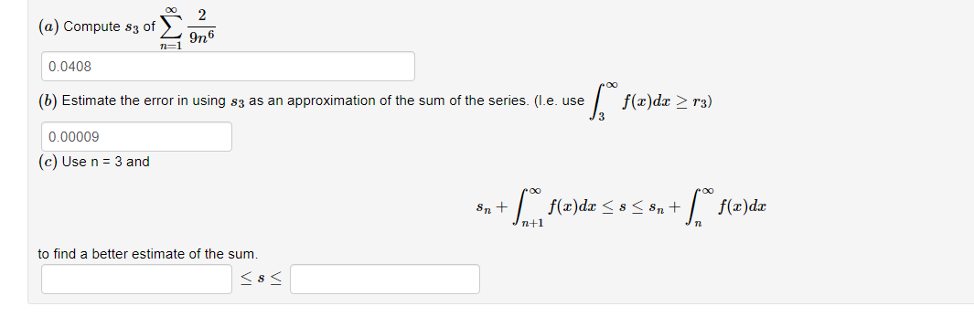 (a) Compute s3 of
0.0408
2
n19n6
(b) Estimate the error in using $3 as an approximation of the sum of the series. (I.e. use
0.00009
(c) Use n = 3 and
to find a better estimate of the sum.
<8<
[ f(x)da ≥ r3)
*n+ * (2) dx < x < Bu + [ f(x) dz
f(x)da
n+1