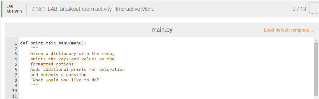 LAB
ACTIVITY
1 def print_main_menu(menu):
2
3
4
5
6
7
8
9
7.16.1: LAB: Breakout room activity - Interactive Menu
10
11
Given a dictionary with the menu,
prints the keys and values as the
formatted options.
Adds additional prints for decoration
and outputs a question
"What would you like to do?"
main.py
0/13
Load default template...