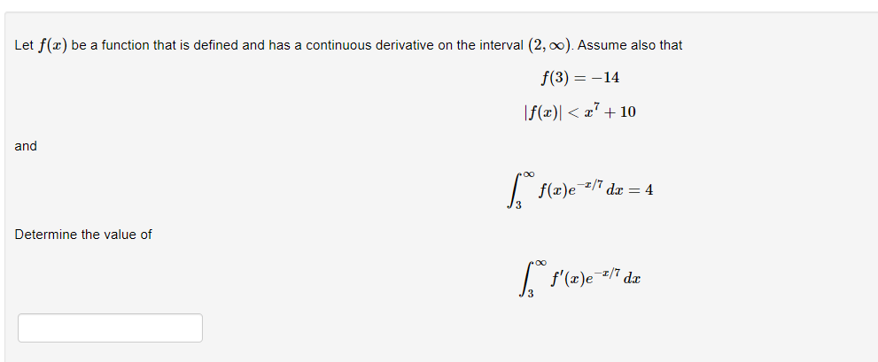 Let \( f(x) \) be a function that is defined and has a continuous derivative on the interval \( (2, \infty) \). Assume also that

\[ f(3) = -14 \]

\[ |f(x)| < x^7 + 10 \]

and

\[
\int_{3}^{\infty} f(x) e^{-x/7} \, dx = 4
\]

Determine the value of

\[
\int_{3}^{\infty} f'(x) e^{-x/7} \, dx 
\]

The problem involves finding the value of an integral that includes the derivative of the function \( f \). Given that \( f(x) \) has certain properties, including a bound and a specific integral value, you have sufficient information to solve for the desired integral.