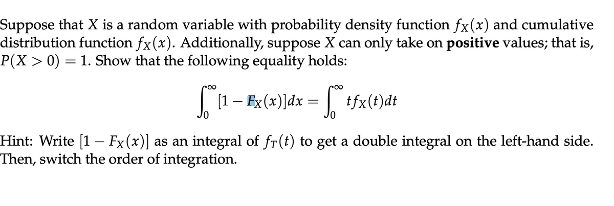 Suppose that X is a random variable with probability density function fx(x) and cumulative
distribution function fx(x). Additionally, suppose X can only take on positive values; that is,
P(X > 0) = 1. Show that the following equality holds:
[1 - Ex(x)]dx = f* tfx(t)dt
Hint: Write [1 – Fx (x)] as an integral of fr(t) to get a double integral on the left-hand side.
Then, switch the order of integration.