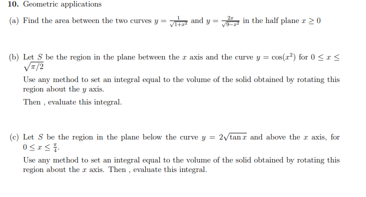 10. Geometric applications
(a) Find the area between the two curves y = √ and y = in the half plane x ≥ 0
2x
(b) Let S be the region in the plane between the x axis and the curve y = cos(x²) for 0 ≤ x ≤
√π/2
Use any method to set an integral equal to the volume of the solid obtained by rotating this
region about the y axis.
Then, evaluate this integral.
(c) Let S be the region in the plane below the curve y = 2√/tanz and above the r axis, for
0≤x≤7.
Use any method to set an integral equal to the volume of the solid obtained by rotating this
region about the r axis. Then, evaluate this integral.