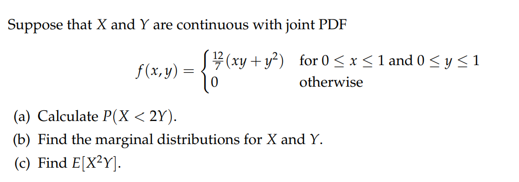 Suppose that X and Y are continuous with joint PDF
{
f(x, y) =
10
(xy + y²) for 0 ≤ x ≤ 1 and 0 ≤ y ≤ 1
otherwise
(a) Calculate P(X < 2Y).
(b) Find the marginal distributions for X and Y.
(c) Find E[X²Y].