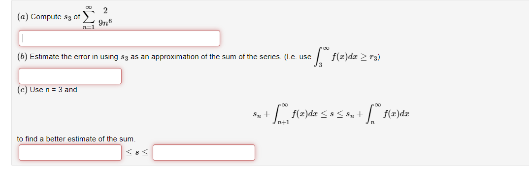 (a) Compute 83 of
∞
(c) Use n = 3 and
n=1
2
9n6
(b) Estimate the error in using $3 as an approximation of the sum of the series. (I.e. use
to find a better estimate of the sum.
≤8<
[ f(x)dx ≥ r3)
*= + ™ (z)diz ≤ 8 ≤ &n + f(x) diz
1²
n+1