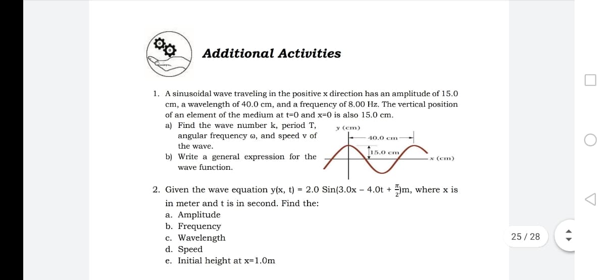 Additional Activities
1. A sinusoidal wave traveling in the positive x direction has an amplitude of 15.0
cm, a wavelength of 40.0 cm, and a frequency of 8.00 Hz. The vertical position
of an element of the medium at t=0 and x=0 is also 15.0 cm.
a) Find the wave number k, period T,
angular frequency w, and speed v of
the wave.
y (cm)
40.0 cm
T15.0 cm
b) Write a general expression for the
wave function.
x (cm)
2. Given the wave equation y(x, t) = 2.0 Sin(3.0x – 4.0t + )m, where x is
in meter and t is in second. Find the:
a. Amplitude
b. Frequency
c. Wavelength
d. Speed
e. Initial height at x=1.0m
25 / 28
