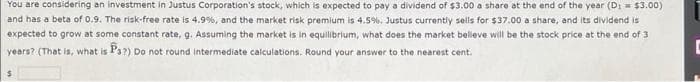 You are considering an investment in Justus Corporation's stock, which is expected to pay a dividend of $3.00 a share at the end of the year (D: = $3.00)
and has a beta of 0.9. The risk-free rate is 4.9%, and the market risk premium is 4.5%. Justus currently sells for $37.00 a share, and its dividend is
expected to grow at some constant rate, g. Assuming the market is in equilibrium, what does the market believe will be the stock price at the end of 3
years? (That is, what is P3?) Do not round intermediate calculations. Round your answer to the nearest cent.