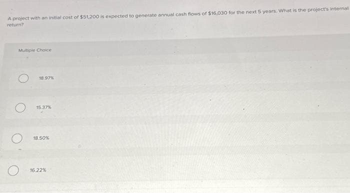 A project with an initial cost of $51,200 is expected to generate annual cash flows of $16,030 for the next 5 years. What is the project's internal
return?
Multiple Choice
O
18.97%
15.37%
18.50%
16.22%