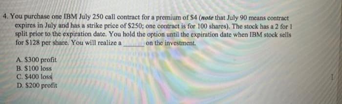 4. You purchase one IBM July 250 call contract for a premium of $4 (note that July 90 means contract
expires in July and has a strike price of $250; one contract is for 100 shares). The stock has a 2 for 1
split prior to the expiration date. You hold the option until the expiration date when IBM stock sells
for $128 per share. You will realize a on the investment.
A. $300 profit
B. $100 loss
C. $400 loss
D. $200 profit