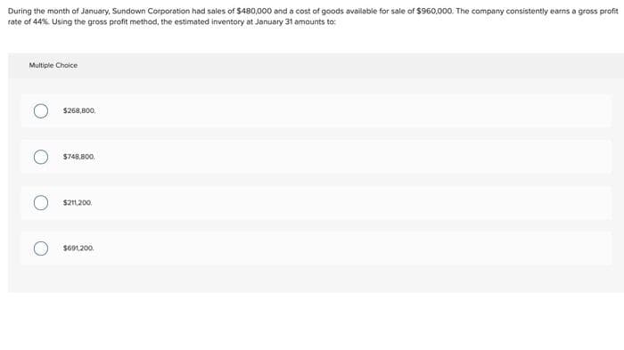 During the month of January, Sundown Corporation had sales of $480,000 and a cost of goods available for sale of $960,000. The company consistently earns a gross profit
rate of 44%. Using the gross profit method, the estimated inventory at January 31 amounts to:
Multiple Choice
$268,800,
$748,800.
$211,200,
$691,200.