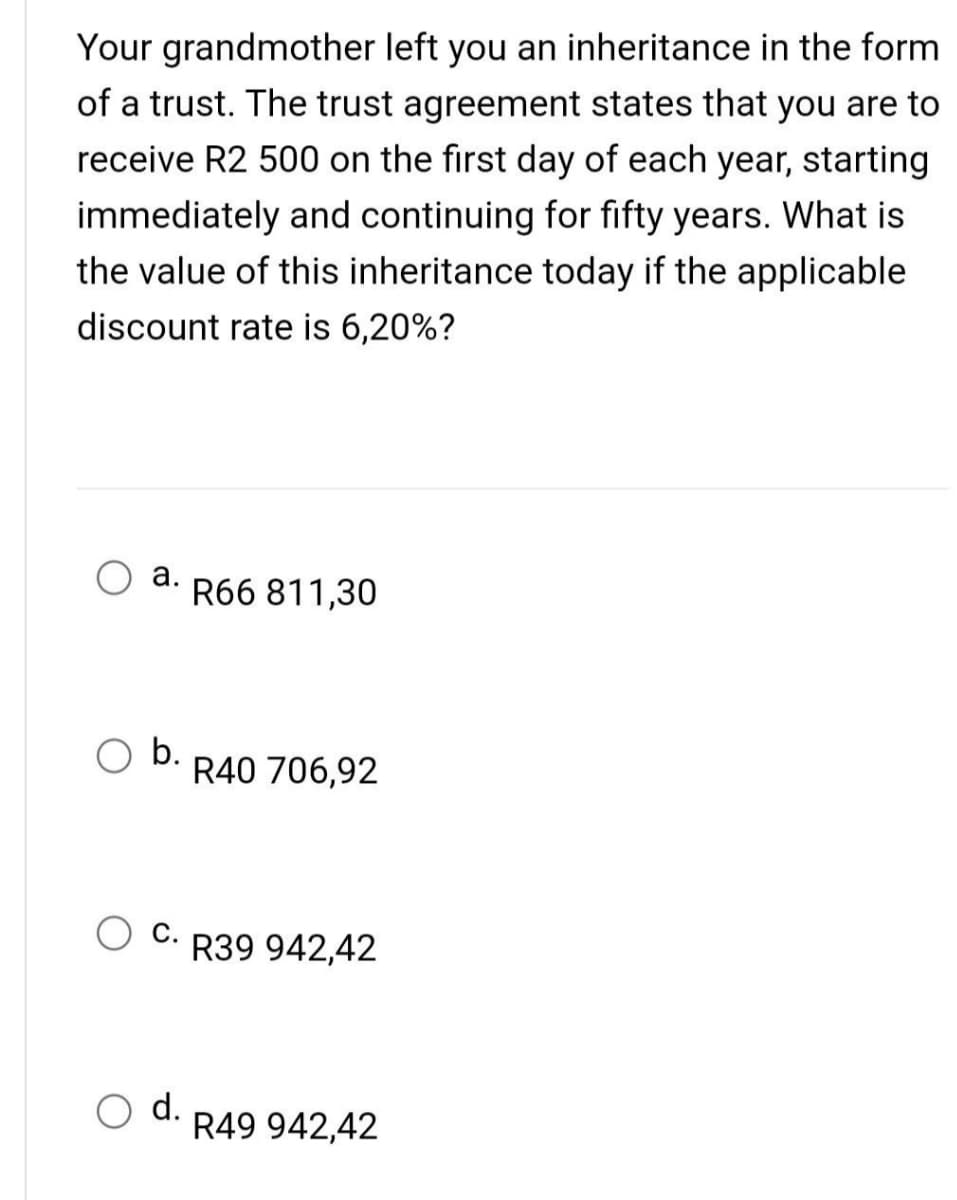 Your grandmother left you an inheritance in the form
of a trust. The trust agreement states that you are to
receive R2 500 on the first day of each year, starting
immediately and continuing for fifty years. What is
the value of this inheritance today if the applicable
discount rate is 6,20%?
a.
b.
d.
R66 811,30
R40 706,92
R39 942,42
R49 942,42