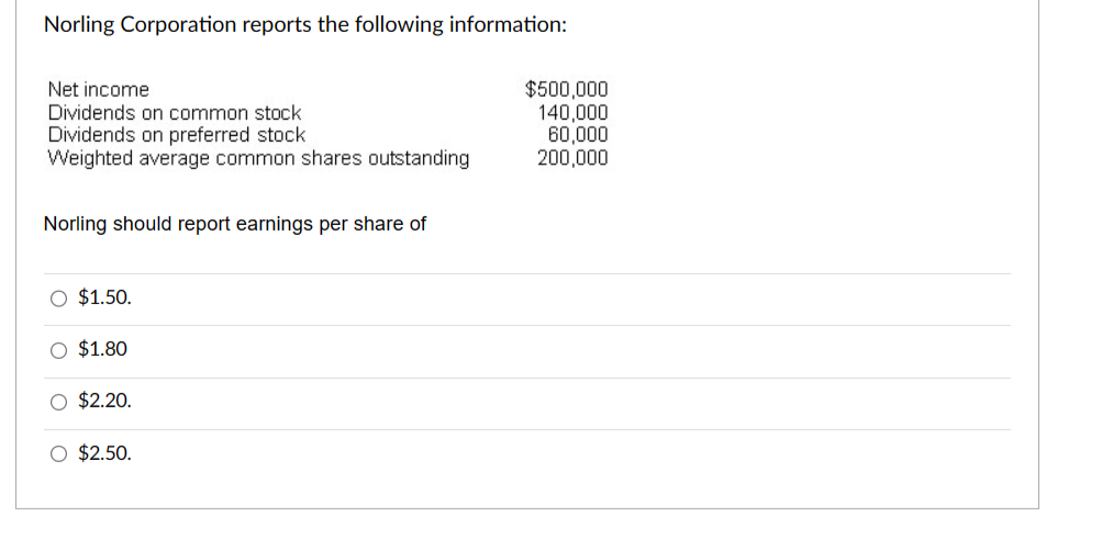 Norling Corporation reports the following information:
Net income
Dividends on common stock
Dividends on preferred stock
Weighted average common shares outstanding
Norling should report earnings per share of
O $1.50.
O $1.80
O $2.20.
O $2.50.
$500,000
140,000
60,000
200,000
