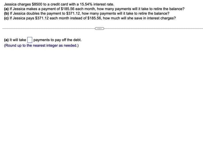 Jessica charges $8500 to a credit card with a 15.54% interest rate.
(a) If Jessica makes a payment of $185.56 each month, how many payments will it take to retire the balance?
(b) If Jessica doubles the payment to $371.12, how many payments will it take to retire the balance?
(c) If Jessica pays $371.12 each month instead of $185.56, how much will she save in interest charges?
(a) It will take payments to pay off the debt.
(Round up to the nearest integer as needed.)