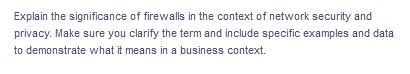 Explain the significance of firewalls in the context of network security and
privacy. Make sure you clarify the term and include specific examples and data
to demonstrate what it means in a business context.