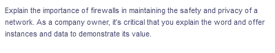 Explain the importance of firewalls in maintaining the safety and privacy of a
network. As a company owner, it's critical that you explain the word and offer
instances and data to demonstrate its value.