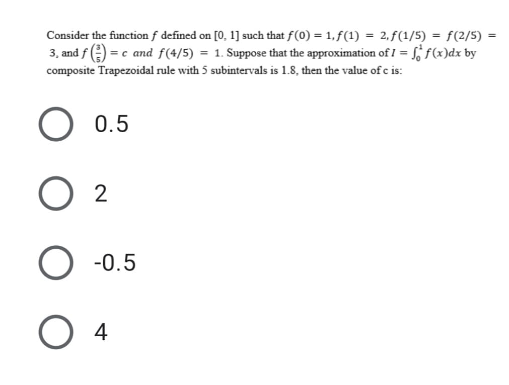 Consider the function f defined on [0, 1] such that f(0) = 1, f(1) = 2,ƒ(1/5) = f(2/5)
%3D
3, and f)
= c and f(4/5) = 1. Suppose that the approximation of I = S, f(x)dx by
composite Trapezoidal rule with 5 subintervals is 1.8, then the value of c is:
0.5
O 2
O -0.5
O 4
