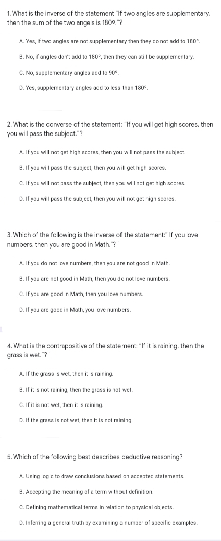 1. What is the inverse of the statement "If two angles are supplementary,
then the sum of the two angels is 1800."?
A. Yes, if two angles are not supplementary then they do not add to 180°.
B. No, if angles don't add to 180°, then they can still be supplementary.
C. No, supplementary angles add to 90°.
D. Yes, supplementary angles add to less than 180°.
2. What is the converse of the statement: "If you will get high scores, then
you will pass the subject."?
A. If you will not get high scores, then you will not pass the subject.
B. If you will pass the subject, then you will get high scores.
C.If you will not pass the subject, then you will not get high scores.
D. If you will pass the subject, then you will not get high scores.
3. Which of the following is the inverse of the statement:" If you love
numbers, then you are good in Math. "?
A. If you do not love numbers, then you are not good in Math.
B. If you are not good in Math, then you do not love numbers.
C. If you are good in Math, then you love numbers.
D. If you are good in Math, you love numbers.
4. What is the contrapositive of the statement: "If it is raining, then the
grass is wet."?
A. If the grass is wet, then it is raining.
B. If it is not raining, then the grass is not wet.
C. If it is not wet, then it is raining.
D. If the grass is not wet, then it is not raining.
5. Which of the following best describes deductive reasoning?
A. Using logic to draw conclusions based on accepted statements.
B. Accepting the meaning of a term without definition.
C. Defining mathematical terms in relation to physical objects.
D. Inferring a general truth by examining a number of specific examples.
