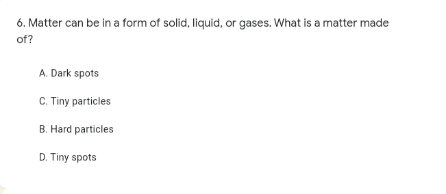 6. Matter can be in a form of solid, liquid, or gases. What is a matter made
of?
A. Dark spots
C. Tiny particles
B. Hard particles
D. Tiny spots
