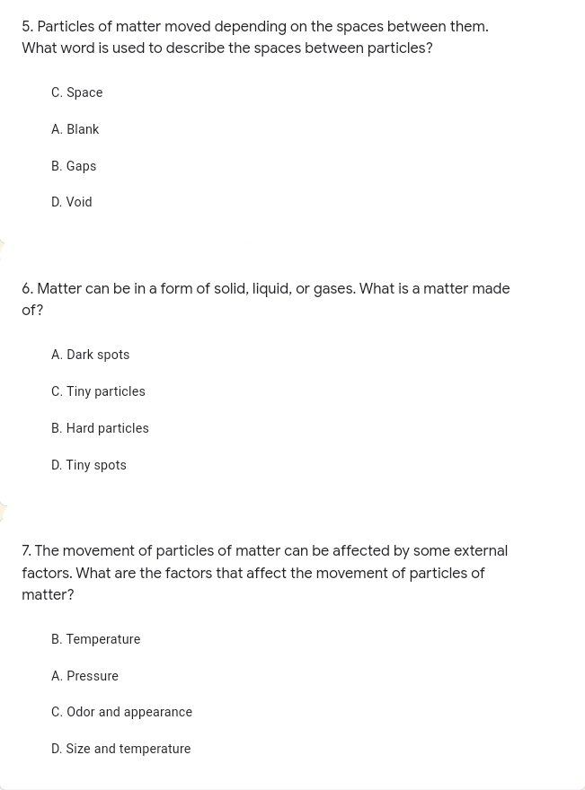 5. Particles of matter moved depending on the spaces between them.
What word is used to describe the spaces between particles?
C. Space
A. Blank
B. Gaps
D. Void
6. Matter can be in a form of solid, liquid, or gases. What is a matter made
of?
A. Dark spots
C. Tiny particles
B. Hard particles
D. Tiny spots
7. The movement of particles of matter can be affected by some external
factors. What are the factors that affect the movement of particles of
matter?
B. Temperature
A. Pressure
C. Odor and appearance
D. Size and temperature
