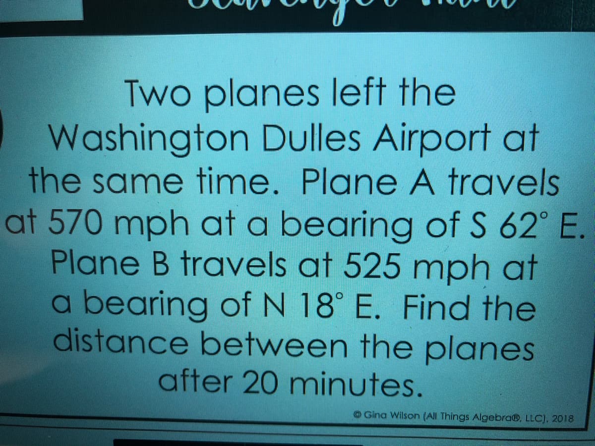 Two planes left the
Washington Dulles Airport at
the same time. Plane A travels
at 570 mph at a bearing of S 62° E.
Plane B travels at 525 mph at
a bearing of N 18° E. Find the
distance between the planes
after 20 minutes.
OGina Wilson (All Things AlgebraB, LLC), 2018
