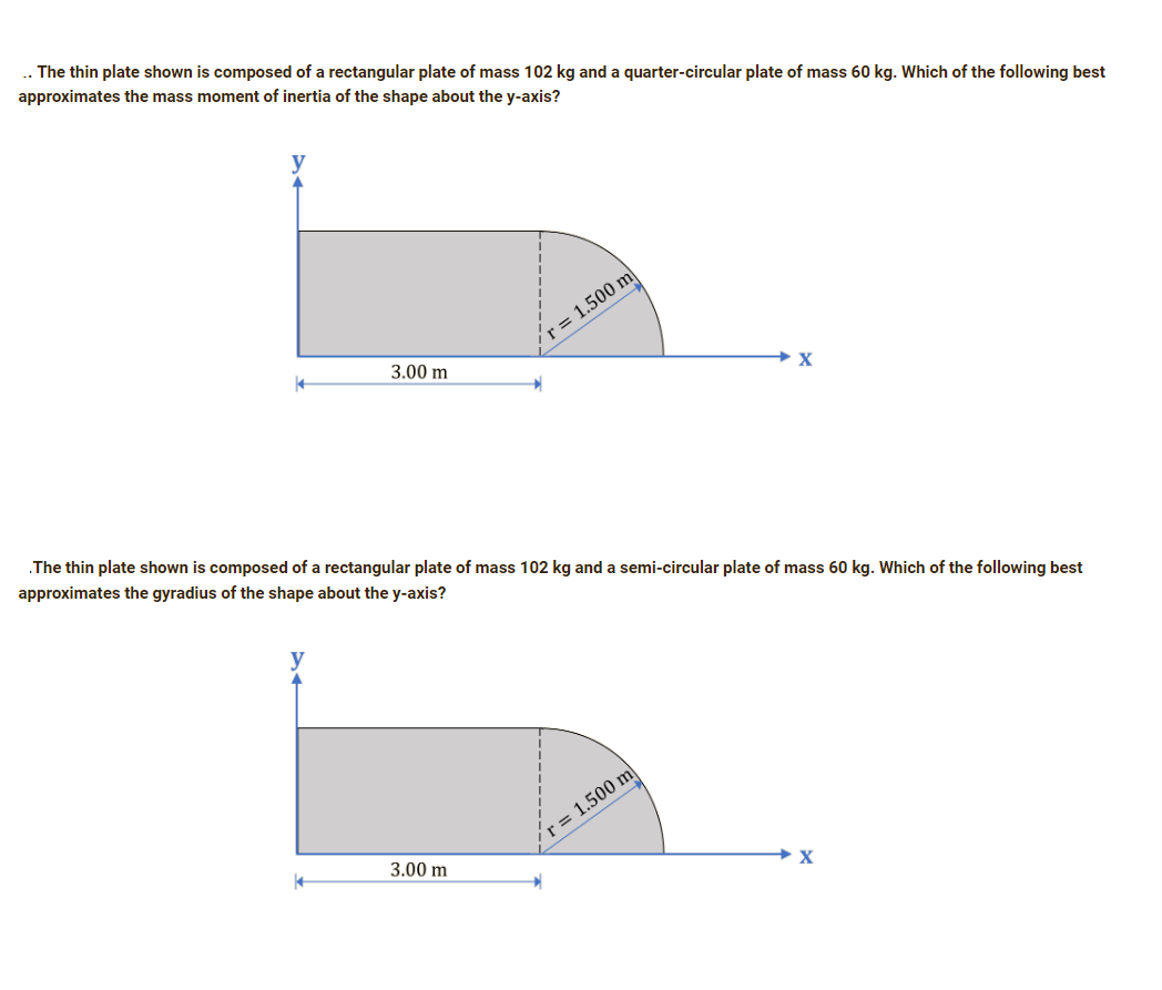 .. The thin plate shown is composed of a rectangular plate of mass 102 kg and a quarter-circular plate of mass 60 kg. Which of the following best
approximates the mass moment of inertia of the shape about the y-axis?
r = 1.500 m
3.00 m
X
The thin plate shown is composed of a rectangular plate of mass 102 kg and a semi-circular plate of mass 60 kg. Which of the following best
approximates the gyradius of the shape about the y-axis?
r = 1.500 m
3.00 m
