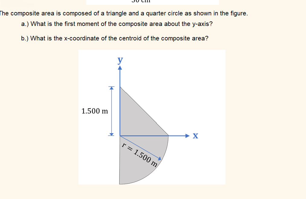 The composite area is composed of a triangle and a quarter circle as shown in the figure.
a.) What is the first moment of the composite area about the y-axis?
b.) What is the x-coordinate of the centroid of the composite area?
y
1.500 m
→ X
r = 1.500 m
