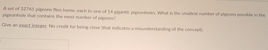 A set of 32761 pigeons flies home, each to one of 14 gigantic pigeonholes. What is the smallest number of pigeons possible in the
pigeonhole that contains the most number of pigeons?
Give an exact integer. No credit for being close (that indicates a misunderstanding of the concept).
