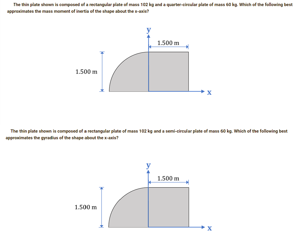 The thin plate shown is composed of a rectangular plate of mass 102 kg and a quarter-circular plate of mass 60 kg. Which of the following best
approximates the mass moment of inertia of the shape about the x-axis?
1.500 m
1.500 m
The thin plate shown is composed of a rectangular plate of mass 102 kg and a semi-circular plate of mass 60 kg. Which of the following best
approximates the gyradius of the shape about the x-axis?
1.500 m
1.500 m
X
