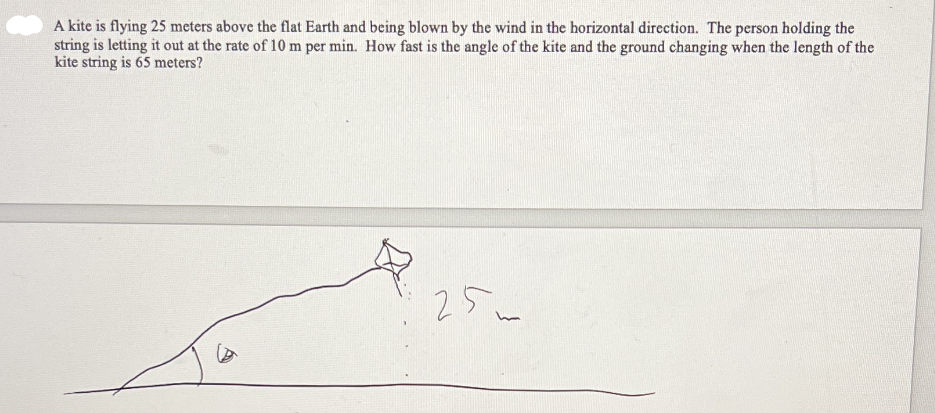 A kite is flying 25 meters above the flat Earth and being blown by the wind in the horizontal direction. The person holding the
string is letting it out at the rate of 10 m per min. How fast is the angle of the kite and the ground changing when the length of the
kite string is 65 meters?

