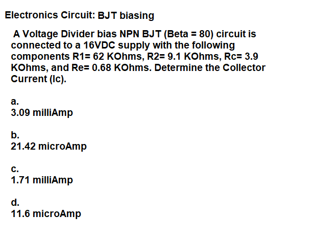 Electronics Circuit: BJT biasing
A Voltage Divider bias NPN BJT (Beta = 80) circuit is
connected to a 16VDC supply with the following
components R1= 62 KOhms, R2= 9.1 KOhms, Rc= 3.9
KOhms, and Re= 0.68 KOhms. Determine the Collector
Current (Ic).
а.
3.09 milliAmp
b.
21.42 microAmp
с.
1.71 milliAmp
d.
11.6 microAmp
