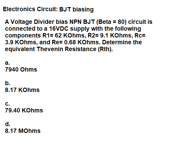 Electronics Circuit: BJT biasing
A Voltage Divider bias NPN BJT (Beta = 80) circuit is
connected to a 16VDC supply with the following
components R1= 62 KOhms, R2= 9.1 KOhms, Rc=
3.9 KOhms, and Re= 0.68 KOhms. Determine the
equivalent Thevenin Resistance (Rth).
а.
7940 Ohms
b.
8.17 KOhms
c.
79.40 KOhms
d.
8.17 MOhms
