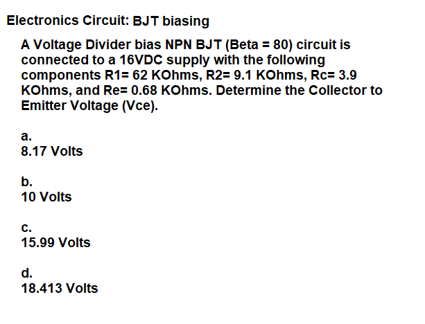 Electronics Circuit: BJT biasing
A Voltage Divider bias NPN BJT (Beta = 80) circuit is
connected to a 16VDC supply with the following
components R1= 62 KOhms, R2= 9.1 KOhms, Rc= 3.9
KOhms, and Re= 0.68 KOhms. Determine the Collector to
Emitter Voltage (Vce).
а.
8.17 Volts
b.
10 Volts
с.
15.99 Volts
d.
18.413 Volts
