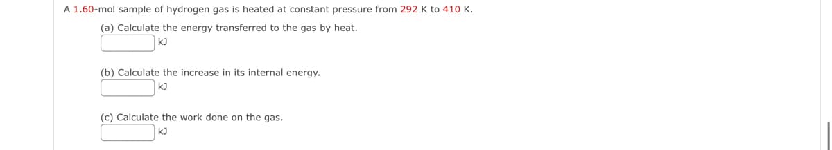 A 1.60-mol sample of hydrogen gas is heated at constant pressure from 292 K to 410 K.
(a) Calculate the energy transferred to the gas by heat.
kJ
(b) Calculate the increase in its internal energy.
kJ
(c) Calculate the work done on the gas.
kJ