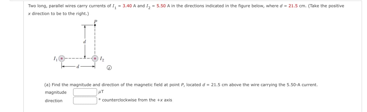 Two long, parallel wires carry currents of I₁ = 3.40 A and I₂ = 5.50 A in the directions indicated in the figure below, where d = 21.5 cm. (Take the positive
x direction to be to the right.)
1₁
d
1₂
(i)
(a) Find the magnitude and direction of the magnetic field at point P, located d = 21.5 cm above the wire carrying the 5.50-A current.
μT
magnitude
direction
counterclockwise from the +x axis